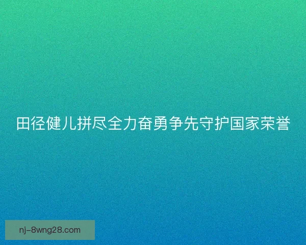 田径健儿拼尽全力奋勇争先守护国家荣誉 田径健儿拼尽全力奋勇争先守护国家荣誉
