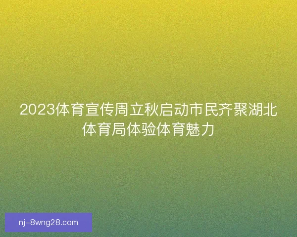2023体育宣传周立秋启动市民齐聚湖北体育局体验体育魅力 2023体育宣传周立秋启动市民齐聚湖北体育局体验体育魅力