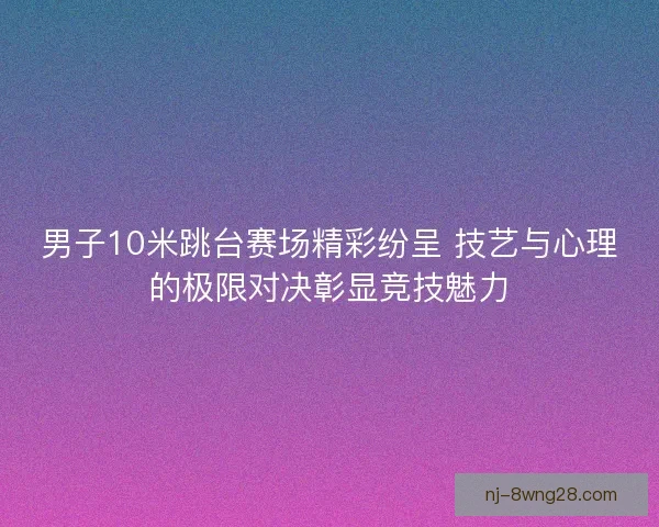 男子10米跳台赛场精彩纷呈 技艺与心理的极限对决彰显竞技魅力