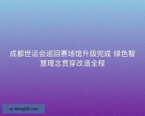 成都世运会巡回赛场馆升级完成 绿色智慧理念贯穿改造全程