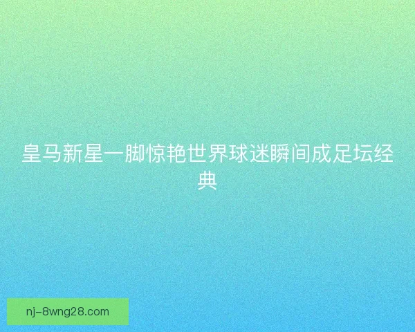 皇马新星一脚惊艳世界球迷瞬间成足坛经典