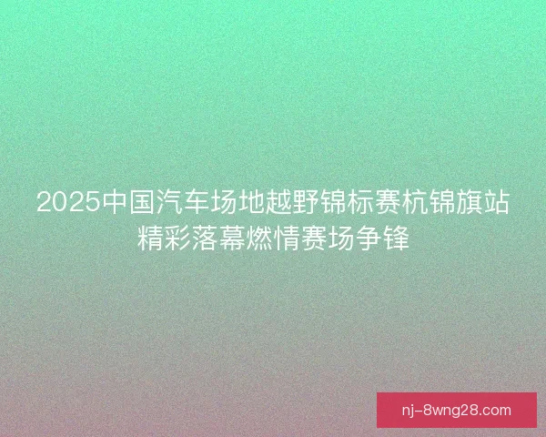 2025中国汽车场地越野锦标赛杭锦旗站精彩落幕燃情赛场争锋 2025中国汽车场地越野锦标赛杭锦旗站精彩落幕燃情赛场争锋