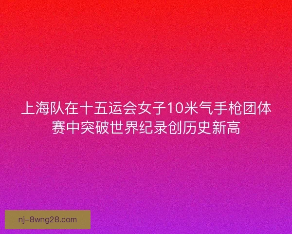 上海队在十五运会女子10米气手枪团体赛中突破世界纪录创历史新高