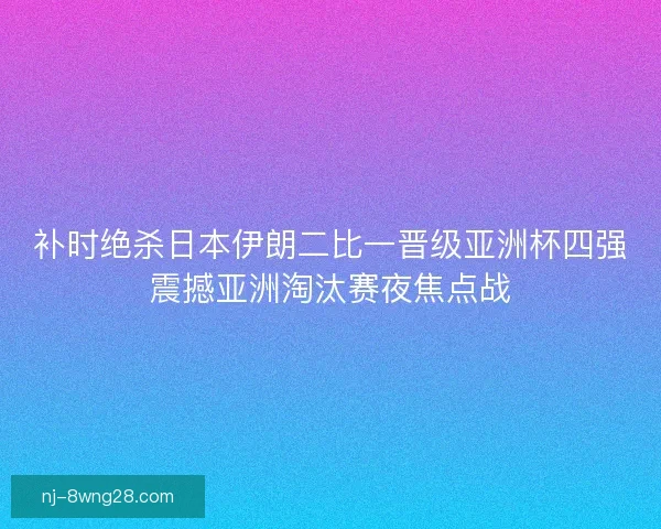补时绝杀日本伊朗二比一晋级亚洲杯四强震撼亚洲淘汰赛夜焦点战
