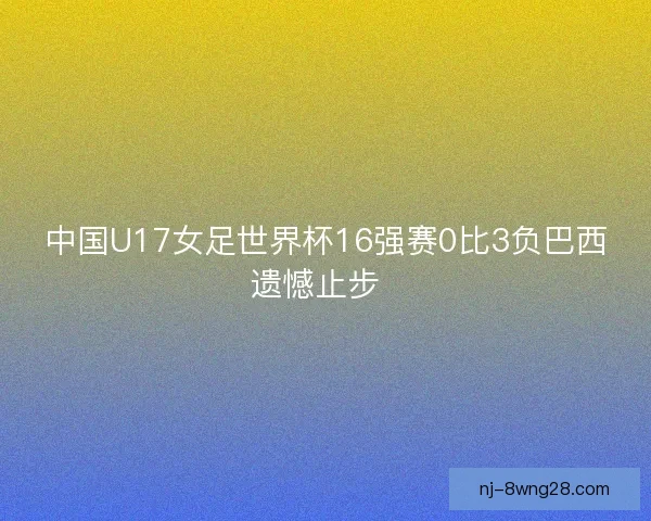 中国U17女足世界杯16强赛0比3负巴西遗憾止步 中国U17女足世界杯16强赛0比3负巴西遗憾止步