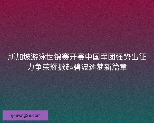 新加坡游泳世锦赛开赛中国军团强势出征力争荣耀掀起碧波逐梦新篇章