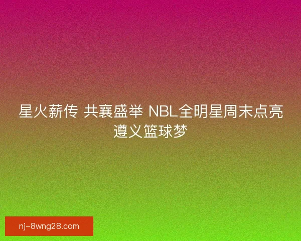 星火薪传 共襄盛举 NBL全明星周末点亮遵义篮球梦
