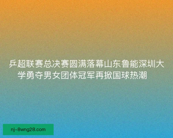 乒超联赛总决赛圆满落幕山东鲁能深圳大学勇夺男女团体冠军再掀国球热潮🏓