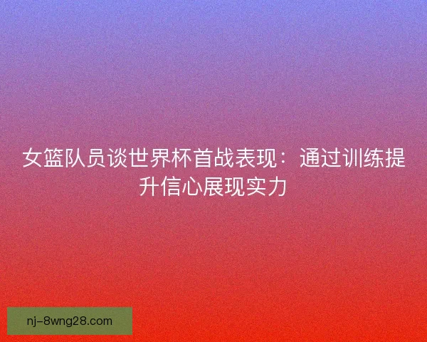 女篮队员谈世界杯首战表现:通过训练提升信心展现实力 女篮队员谈世界杯首战表现:通过训练提升信心展现实力